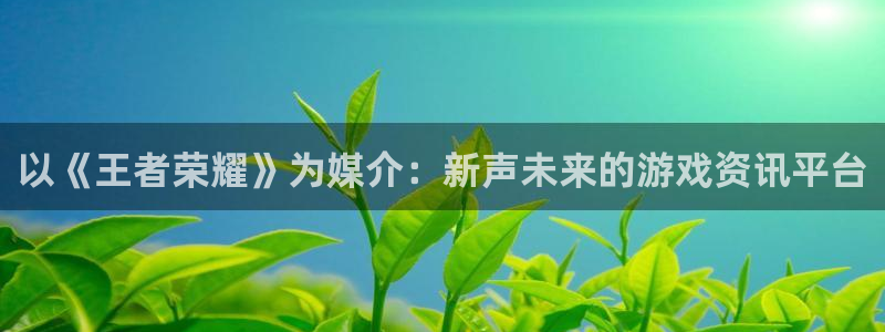 优贝娱乐注册：以《王者荣耀》为媒介：新声未来的游戏资讯平台